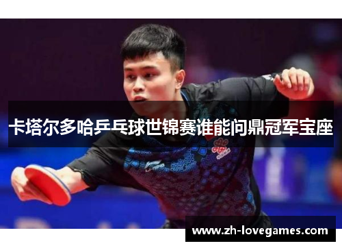 卡塔尔多哈乒乓球世锦赛谁能问鼎冠军宝座 卡塔尔多哈乒乓球世锦赛谁能问鼎冠军宝座