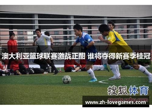 澳大利亚篮球联赛激战正酣 谁将夺得新赛季桂冠 澳大利亚篮球联赛激战正酣 谁将夺得新赛季桂冠